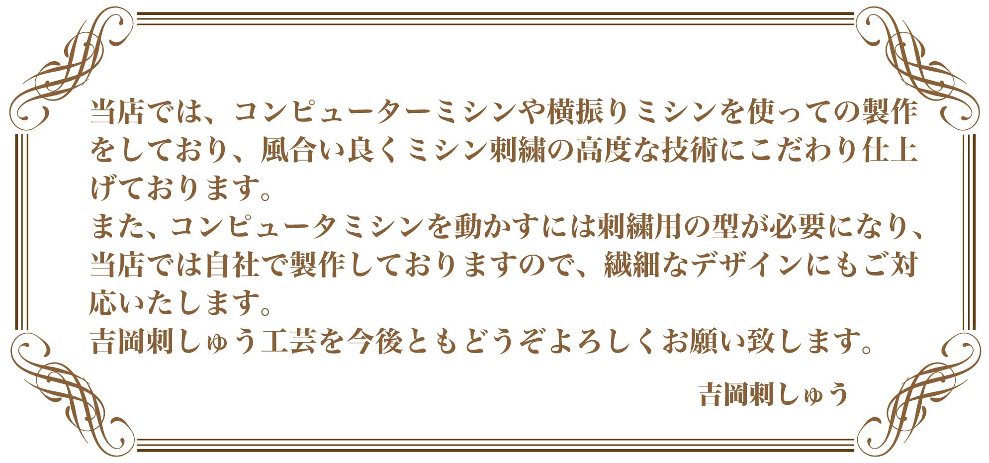 今はコンピュータで製作することが多くなり、ミシンや手縫いで作る職人は全国的にも少なくなっています。 しかしながら、当店では、横振りミシンを使っての製作をしており、風合い良くミシン刺繍の高度な技術にこだわり仕上げております。ディテールにこだわり製作しております。 手間のかかるものなど、技術的に難しいものにも対応させていただきます。 確かな技術で提供する吉岡刺しゅう工芸を今後ともどうぞよろしくお願い致します。 　吉岡刺しゅう